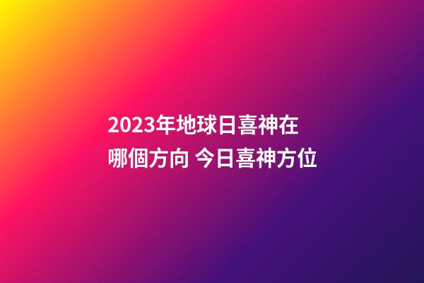 2023年地球日喜神在哪個方向 今日喜神方位